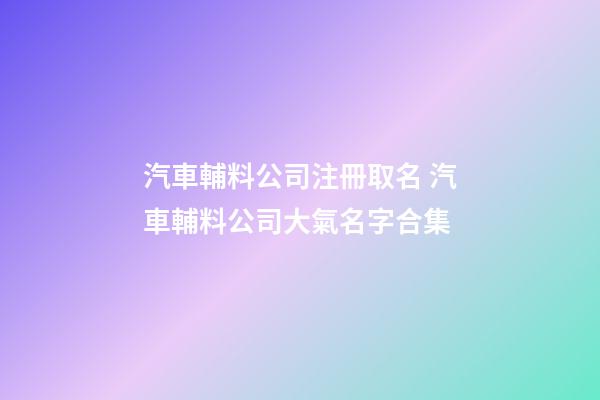 汽車輔料公司注冊取名 汽車輔料公司大氣名字合集-第1張-公司起名-玄機派